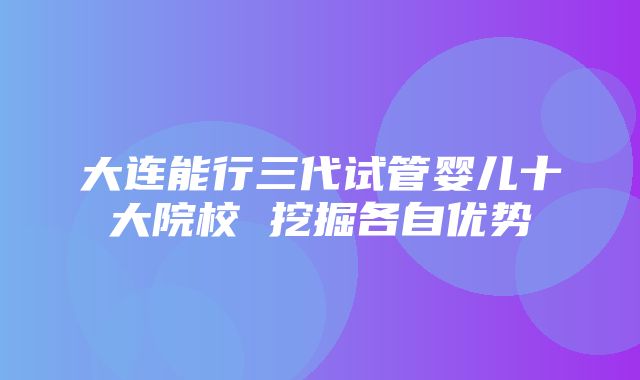 大连能行三代试管婴儿十大院校 挖掘各自优势