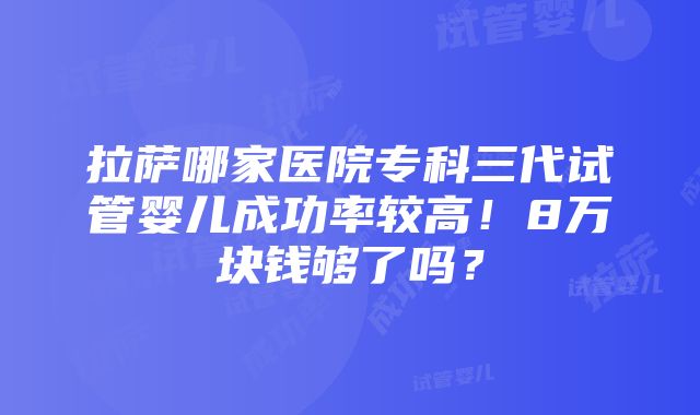 拉萨哪家医院专科三代试管婴儿成功率较高！8万块钱够了吗？