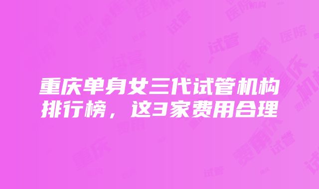 重庆单身女三代试管机构排行榜，这3家费用合理