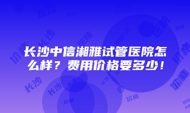 长沙中信湘雅试管医院怎么样？费用价格要多少！