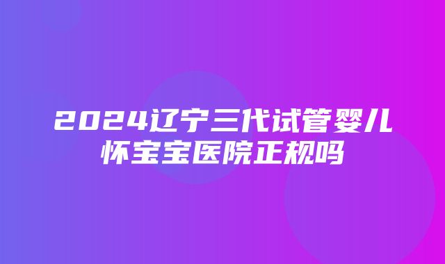 2024辽宁三代试管婴儿怀宝宝医院正规吗