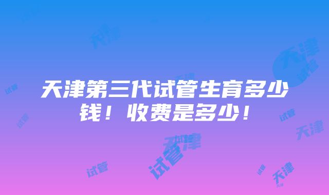 天津第三代试管生育多少钱！收费是多少！