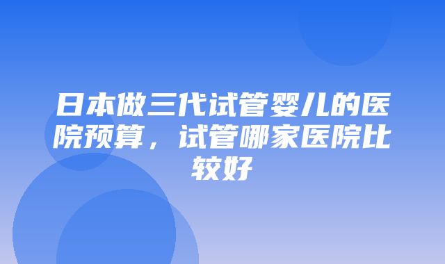 日本做三代试管婴儿的医院预算，试管哪家医院比较好