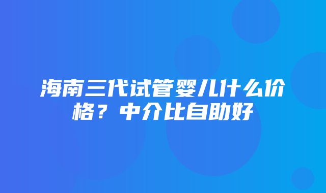 海南三代试管婴儿什么价格？中介比自助好