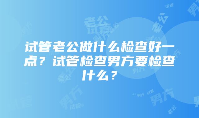 试管老公做什么检查好一点？试管检查男方要检查什么？