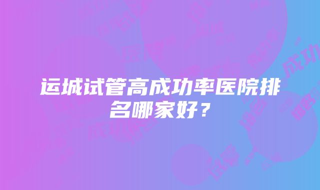 运城试管高成功率医院排名哪家好？