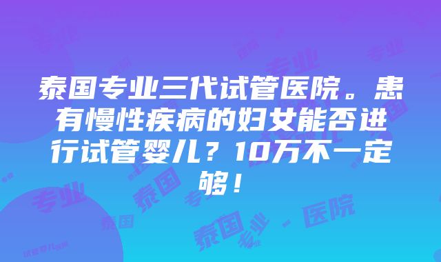 泰国专业三代试管医院。患有慢性疾病的妇女能否进行试管婴儿？10万不一定够！