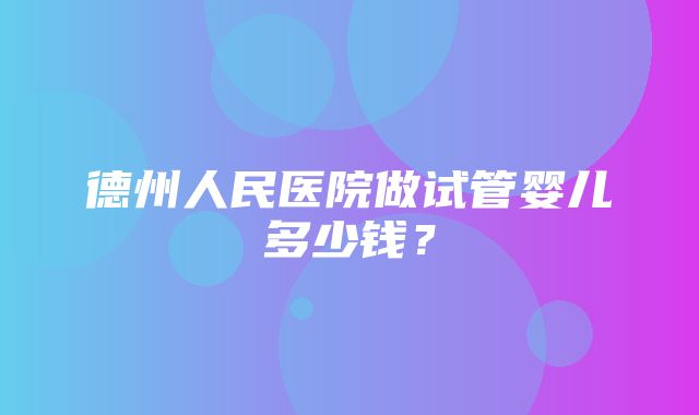 德州人民医院做试管婴儿多少钱？