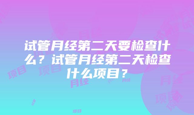 试管月经第二天要检查什么？试管月经第二天检查什么项目？