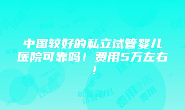 中国较好的私立试管婴儿医院可靠吗！费用5万左右！