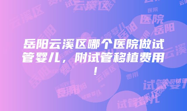 岳阳云溪区哪个医院做试管婴儿，附试管移植费用！