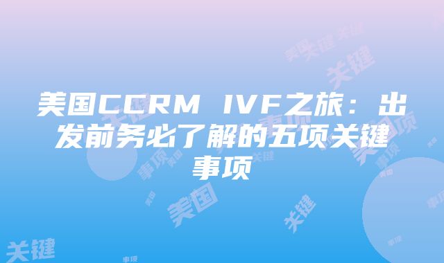 美国CCRM IVF之旅：出发前务必了解的五项关键事项