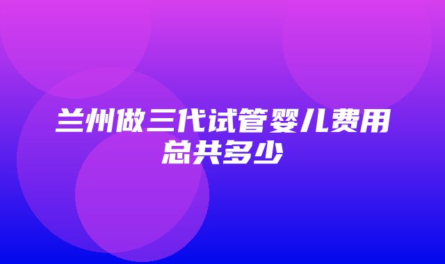 兰州做三代试管婴儿费用总共多少