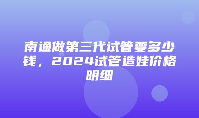 南通做第三代试管要多少钱，2024试管造娃价格明细