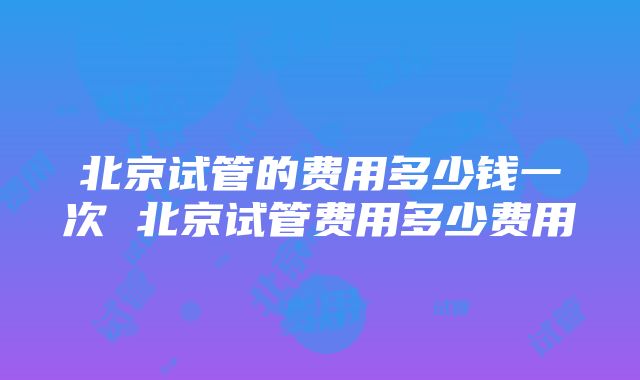 北京试管的费用多少钱一次 北京试管费用多少费用