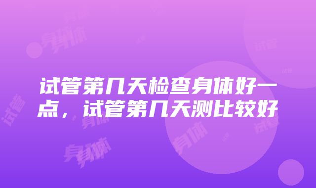 试管第几天检查身体好一点，试管第几天测比较好