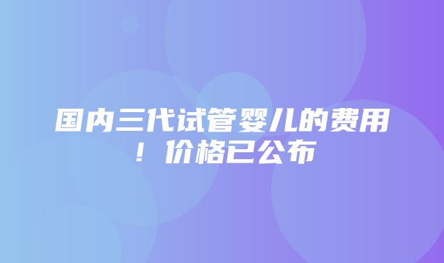 国内三代试管婴儿的费用！价格已公布