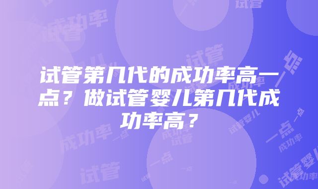 试管第几代的成功率高一点？做试管婴儿第几代成功率高？