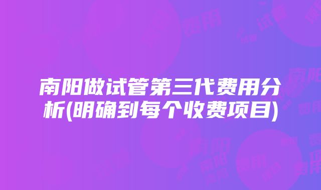 南阳做试管第三代费用分析(明确到每个收费项目)