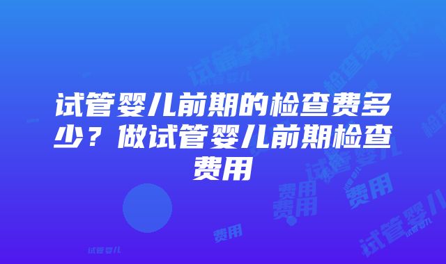 试管婴儿前期的检查费多少？做试管婴儿前期检查费用