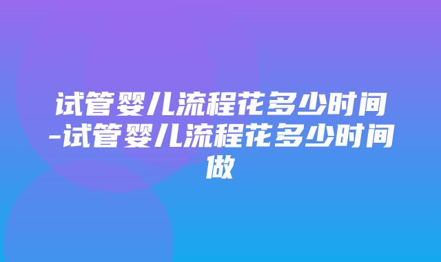 试管婴儿流程花多少时间-试管婴儿流程花多少时间做