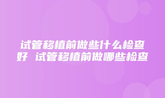 试管移植前做些什么检查好 试管移植前做哪些检查