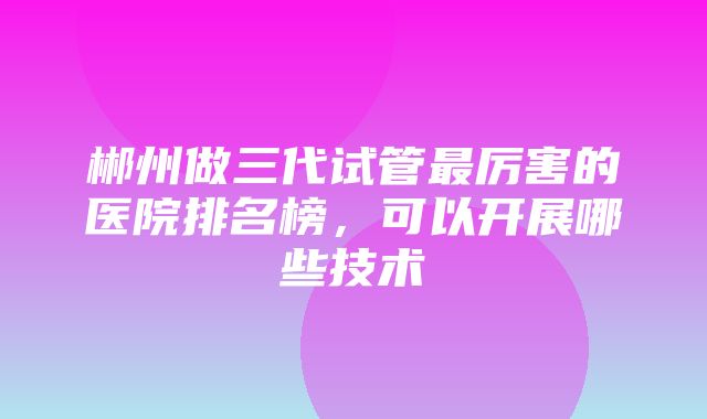 郴州做三代试管最厉害的医院排名榜，可以开展哪些技术