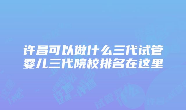 许昌可以做什么三代试管婴儿三代院校排名在这里