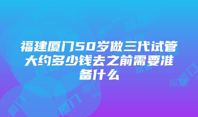 福建厦门50岁做三代试管大约多少钱去之前需要准备什么