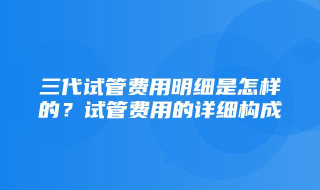 三代试管费用明细是怎样的？试管费用的详细构成