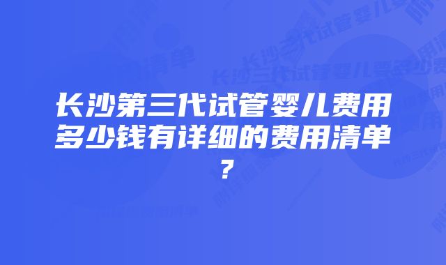 长沙第三代试管婴儿费用多少钱有详细的费用清单？