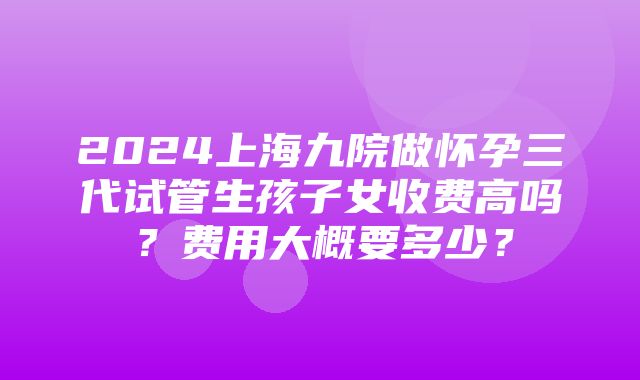 2024上海九院做怀孕三代试管生孩子女收费高吗？费用大概要多少？