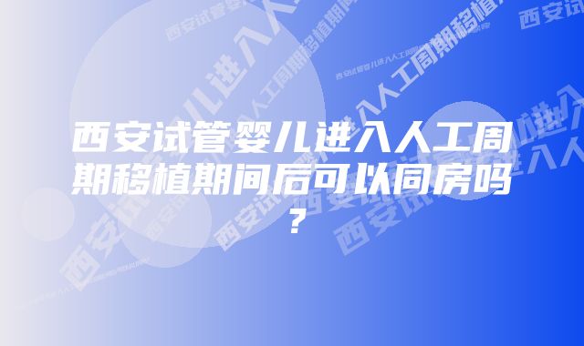 西安试管婴儿进入人工周期移植期间后可以同房吗？