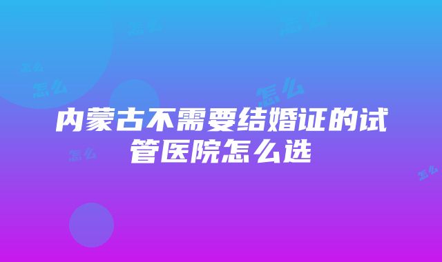 内蒙古不需要结婚证的试管医院怎么选