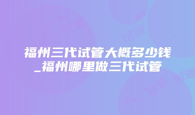 福州三代试管大概多少钱_福州哪里做三代试管