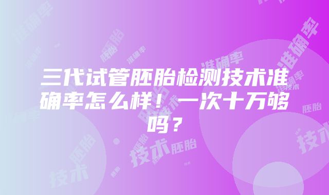 三代试管胚胎检测技术准确率怎么样！一次十万够吗？