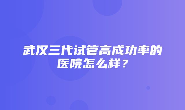 武汉三代试管高成功率的医院怎么样？