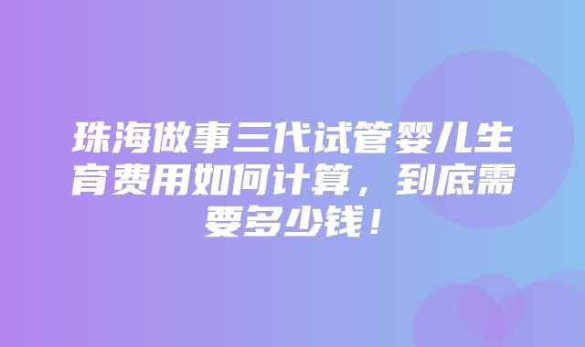 珠海做事三代试管婴儿生育费用如何计算，到底需要多少钱！