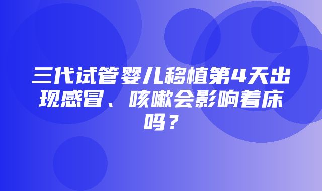 三代试管婴儿移植第4天出现感冒、咳嗽会影响着床吗？