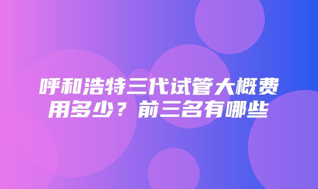 呼和浩特三代试管大概费用多少？前三名有哪些