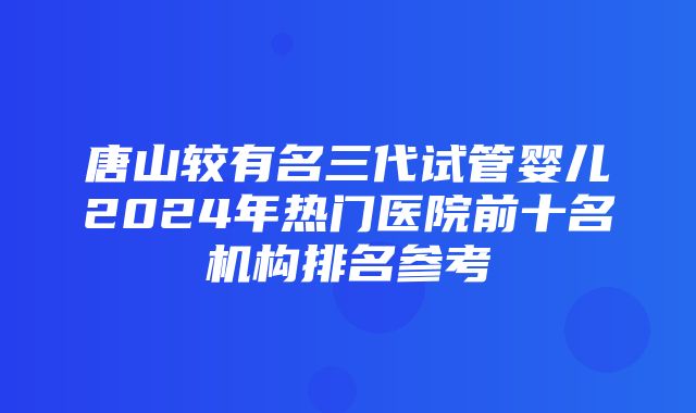 唐山较有名三代试管婴儿2024年热门医院前十名机构排名参考