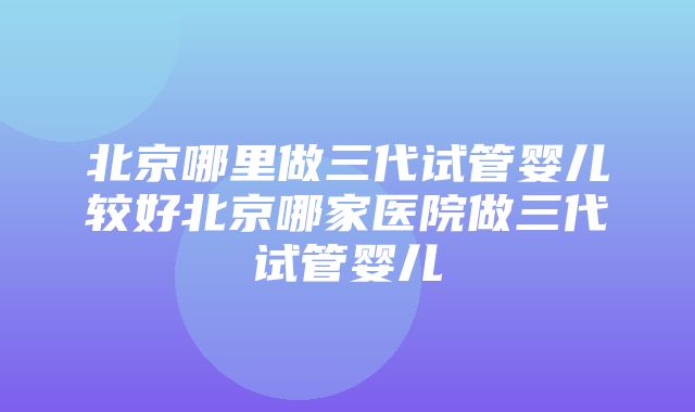 北京哪里做三代试管婴儿较好北京哪家医院做三代试管婴儿