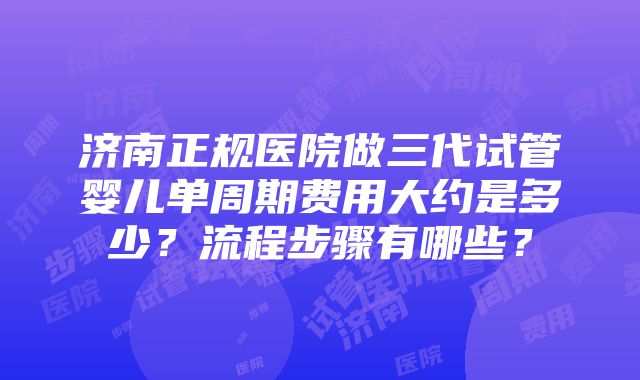 济南正规医院做三代试管婴儿单周期费用大约是多少？流程步骤有哪些？