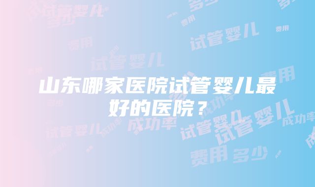 山东哪家医院试管婴儿最好的医院？