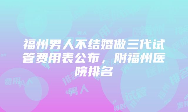 福州男人不结婚做三代试管费用表公布，附福州医院排名