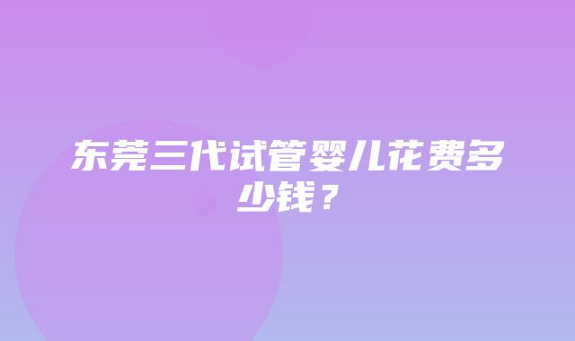 东莞三代试管婴儿花费多少钱？