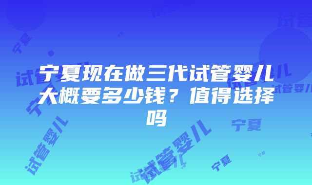 宁夏现在做三代试管婴儿大概要多少钱？值得选择吗