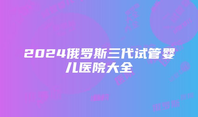 2024俄罗斯三代试管婴儿医院大全