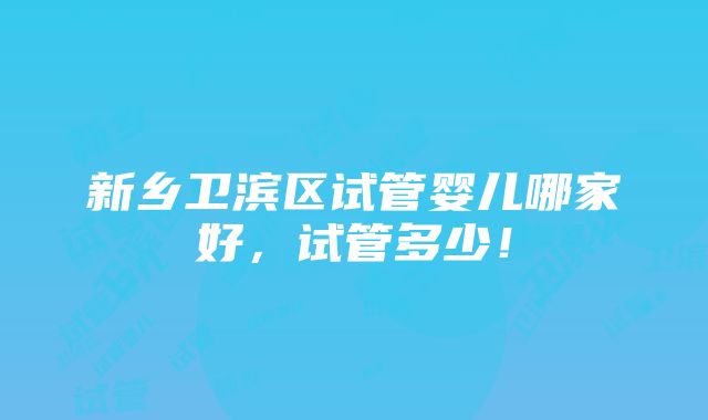 新乡卫滨区试管婴儿哪家好，试管多少！