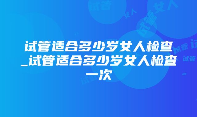 试管适合多少岁女人检查_试管适合多少岁女人检查一次